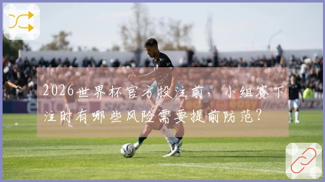 2026世界杯官方投注前，小组赛下注时有哪些风险需要提前防范？